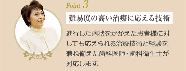 Point3　難易度の高い治療に応える技術　進行した病状をかかえた患者様に対しても応えられる治療技術と経験を兼ね備えた歯科医師・歯科衛生士が対応します。